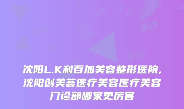 沈阳L.K利百加美容整形医院,沈阳创美荟医疗美容医疗美容门诊部哪家更厉害