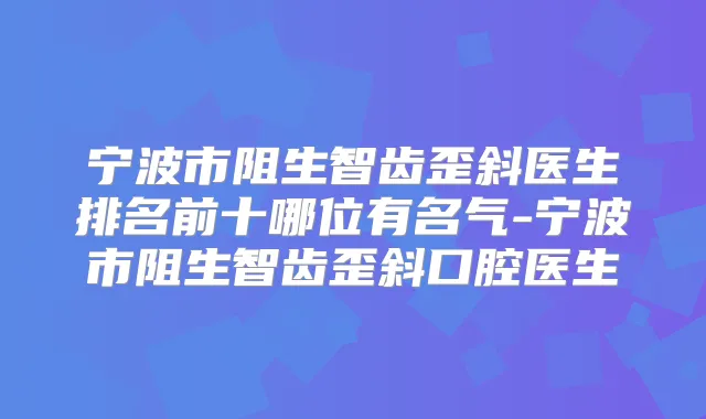 宁波市阻生智齿歪斜医生排名前十哪位有名气-宁波市阻生智齿歪斜口腔医生