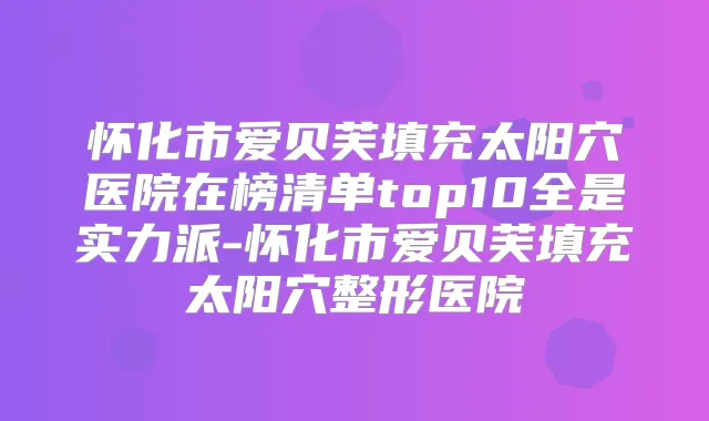 怀化市爱贝芙填充太阳穴医院在榜清单top10全是实力派-怀化市爱贝芙填充太阳穴整形医院