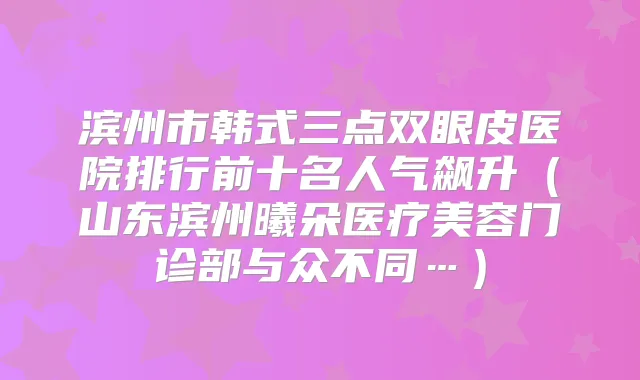 滨州市韩式三点双眼皮医院排行前十名人气飙升（山东滨州曦朵医疗美容门诊部与众不同…）