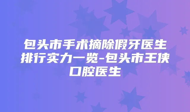 包头市手术摘除假牙医生排行实力一览-包头市王侠口腔医生