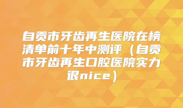 自贡市牙齿再生医院在榜清单前十年中测评（自贡市牙齿再生口腔医院实力很nice）