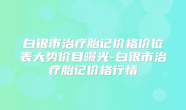 白银市胎记价格价位表大势价目曝光-白银市胎记价格行情