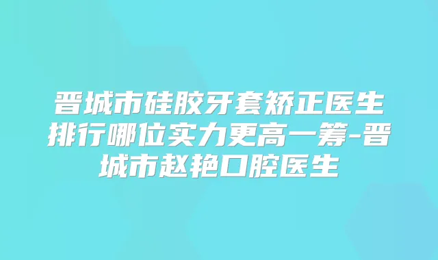 晋城市硅胶牙套矫正医生排行哪位实力更高一筹-晋城市赵艳口腔医生