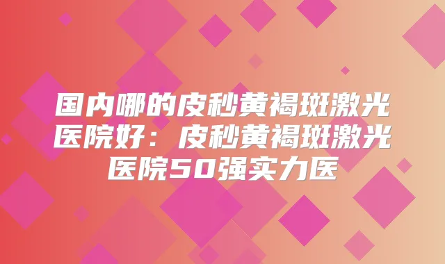 国内哪的皮秒黄褐斑激光医院好：皮秒黄褐斑激光医院50强实力医