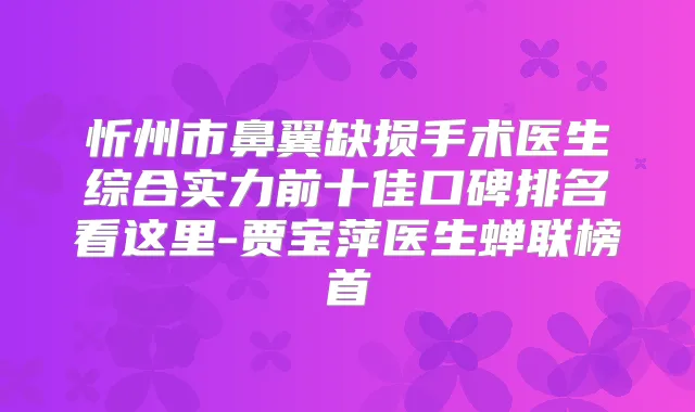 忻州市鼻翼缺损手术医生综合实力前十佳口碑排名看这里-贾宝萍医生蝉联榜首