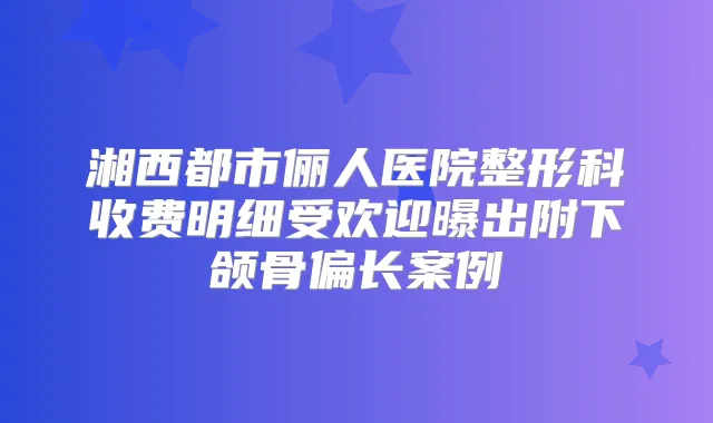 湘西都市俪人医院整形科收费明细受欢迎曝出附下颌骨偏长案例