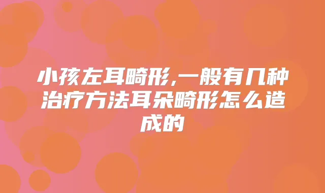 小孩左耳畸形,一般有几种方法耳朵畸形怎么造成的