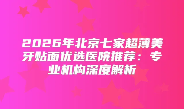 2026年北京七家超薄美牙贴面优选医院推荐：专业机构深度解析