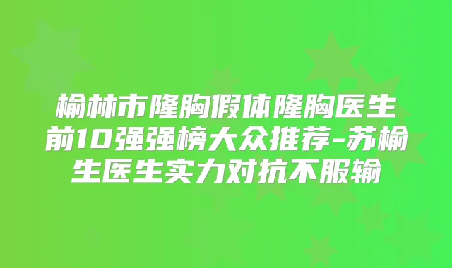 榆林市隆胸假体隆胸医生前10强强榜大众推荐-苏榆生医生实力对抗不服输