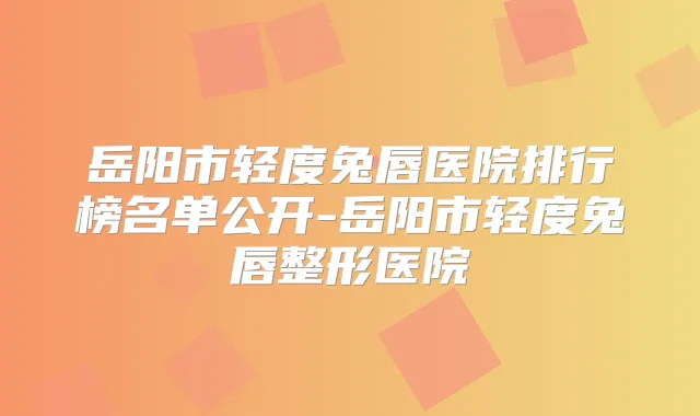 岳阳市轻度兔唇医院排行榜名单公开-岳阳市轻度兔唇整形医院