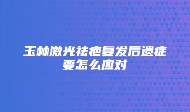 玉林激光祛疤复发后遗症要怎么应对