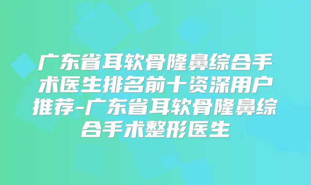广东省耳软骨隆鼻综合手术医生排名前十资深用户推荐-广东省耳软骨隆鼻综合手术整形医生