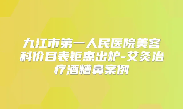 九江市第一人民医院美容科价目表钜惠出炉-艾灸酒糟鼻案例