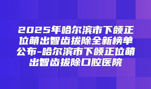 2025年哈尔滨市下颌正位萌出智齿拔除全新榜单公布-哈尔滨市下颌正位萌出智齿拔除口腔医院