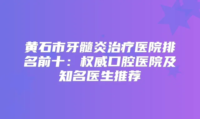 黄石市牙髓炎医院排名前十：口腔医院及知名医生推荐