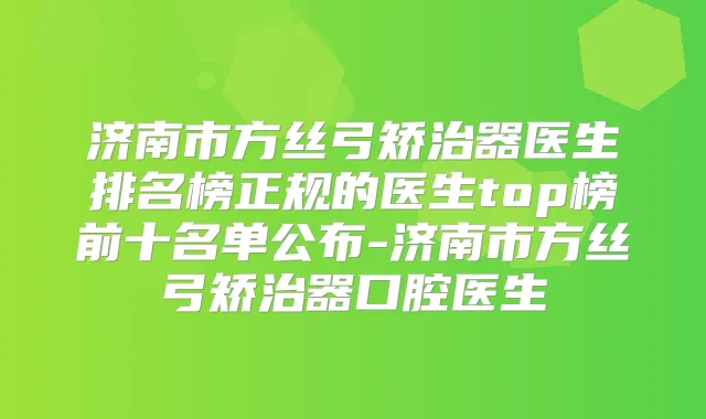 济南市方丝弓矫治器医生排名榜正规的医生top榜前十名单公布-济南市方丝弓矫治器口腔医生