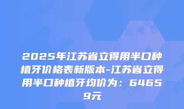 2025年江苏省立得用半口种植牙价格表新版本-江苏省立得用半口种植牙均价为：64659元