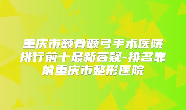 重庆市颧骨颧弓手术医院排行前十新答疑-排名靠前重庆市整形医院