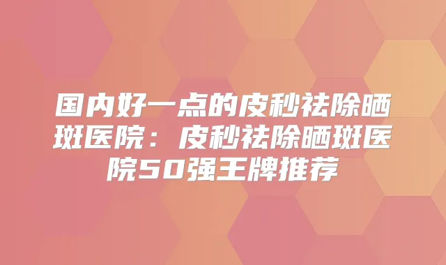 国内好一点的皮秒祛除晒斑医院：皮秒祛除晒斑医院50强王牌推荐