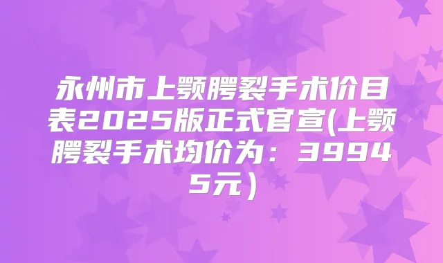 永州市上颚腭裂手术价目表2025版正式官宣(上颚腭裂手术均价为：39945元）