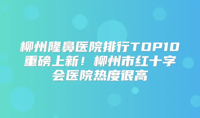 柳州隆鼻医院排行TOP10重磅上新！柳州市红十字会医院热度很高
