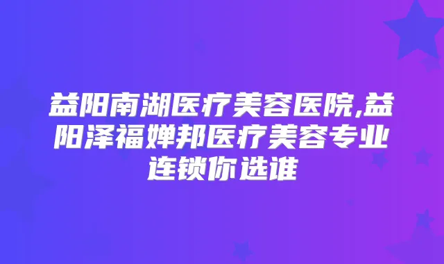益阳南湖医疗美容医院,益阳泽福婵邦医疗美容专业连锁你选谁