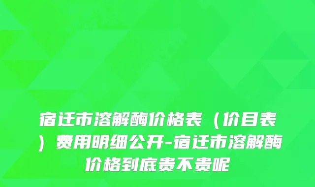 宿迁市溶解酶价格表（价目表）费用明细公开-宿迁市溶解酶价格到底贵不贵呢