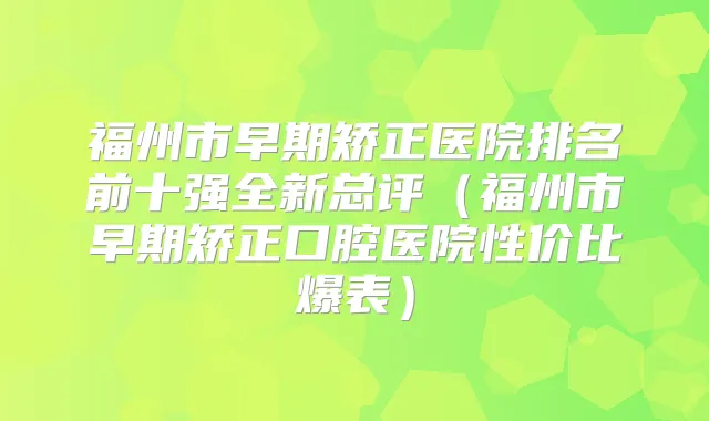 福州市早期矫正医院排名前十强全新总评（福州市早期矫正口腔医院性价比爆表）