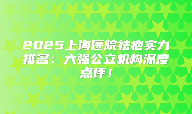 2025上海医院祛疤实力排名：六强公立机构深度点评！