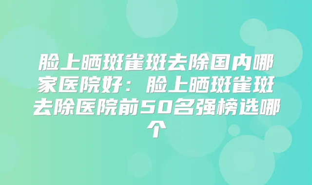 脸上晒斑雀斑去除国内哪家医院好：脸上晒斑雀斑去除医院前50名强榜选哪个