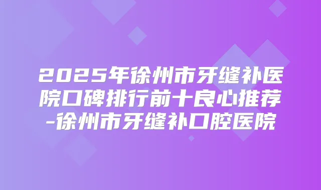 2025年徐州市牙缝补医院口碑排行前十良心推荐-徐州市牙缝补口腔医院