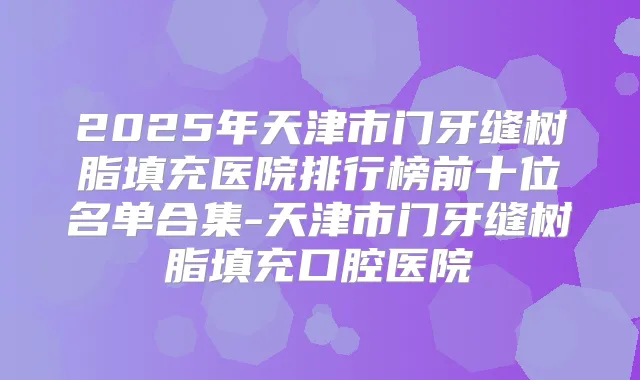 2025年天津市门牙缝树脂填充医院排行榜前十位名单合集-天津市门牙缝树脂填充口腔医院