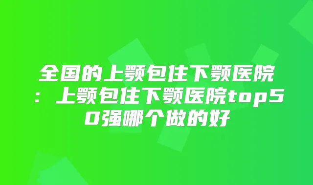 全国的上颚包住下颚医院：上颚包住下颚医院top50强哪个做的好