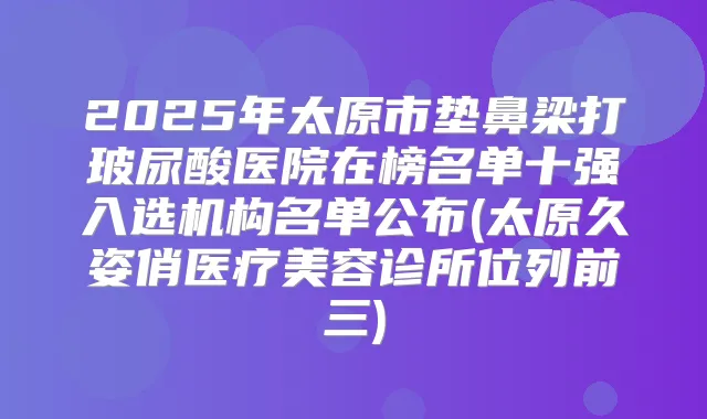 2025年太原市垫鼻梁打玻尿酸医院在榜名单十强入选机构名单公布(太原久姿俏医疗美容诊所位列前三)