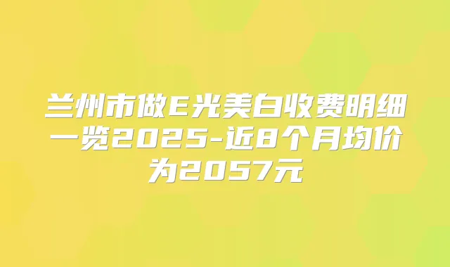兰州市做E光美白收费明细一览2025-近8个月均价为2057元