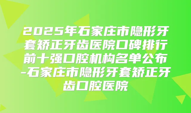 2025年石家庄市隐形牙套矫正牙齿医院口碑排行前十强口腔机构名单公布-石家庄市隐形牙套矫正牙齿口腔医院