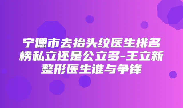 宁德市去抬头纹医生排名榜私立还是公立多-王立新整形医生谁与争锋