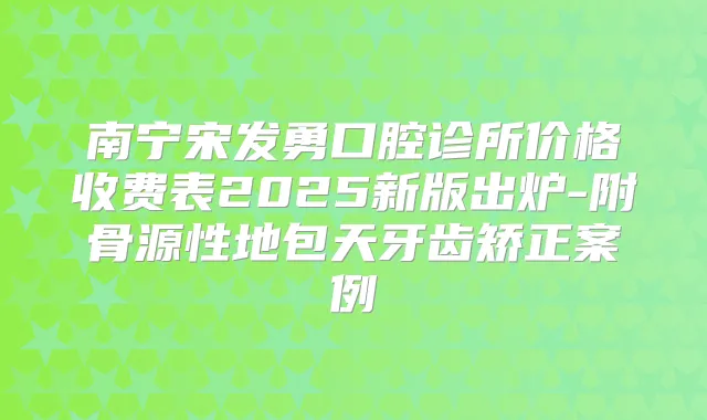 南宁宋发勇口腔诊所价格收费表2025新版出炉-附骨源性地包天牙齿矫正案例