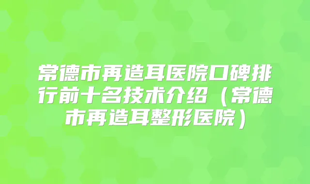 常德市再造耳医院口碑排行前十名技术介绍(常德市再造耳整形医院)