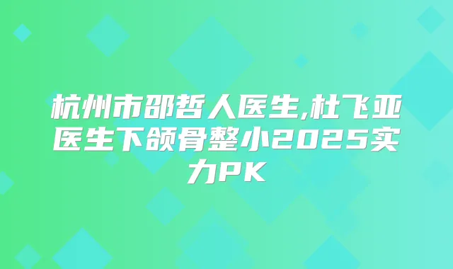 杭州市邵哲人医生,杜飞亚医生下颌骨整小2025实力PK