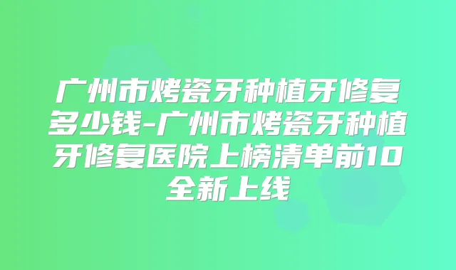 广州市烤瓷牙种植牙修复多少钱-广州市烤瓷牙种植牙修复医院上榜清单前10全新上线