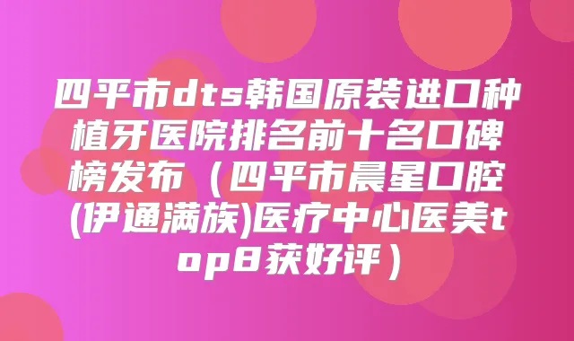 四平市dts韩国原装进口种植牙医院排名前十名口碑榜发布（四平市晨星口腔(伊通满族)医疗中心医美top8获好评）