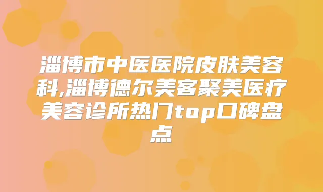 淄博市中医医院皮肤美容科,淄博德尔美客聚美医疗美容诊所热门top口碑盘点