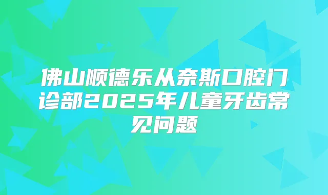 佛山顺德乐从奈斯口腔门诊部2025年儿童牙齿常见问题