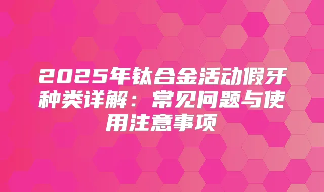 2025年钛合金活动假牙种类详解:常见问题与使用注意事项