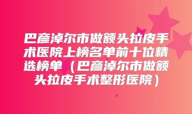 巴彦淖尔市做额头拉皮手术医院上榜名单前十位精选榜单（巴彦淖尔市做额头拉皮手术整形医院）