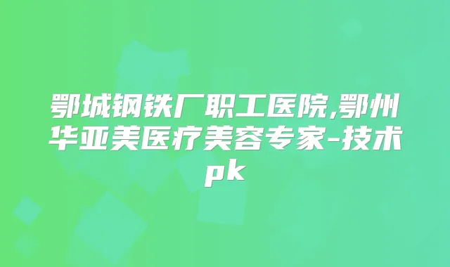 鄂城钢铁厂职工医院,鄂州华亚美医疗美容专家-技术pk