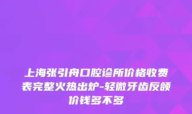 上海张引舟口腔诊所价格收费表完整火热出炉-轻微牙齿反颌价钱多不多