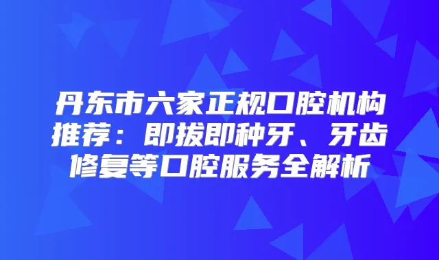 丹东市六家正规口腔机构推荐：即拔即种牙、牙齿修复等口腔服务全解析
